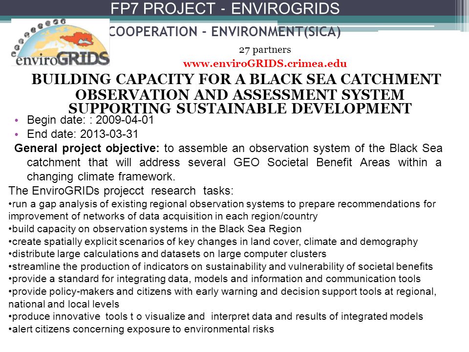 COOPERATION - ENVIRONMENT(SICA) BUILDING CAPACITY FOR A BLACK SEA CATCHMENT OBSERVATION AND ASSESSMENT SYSTEM SUPPORTING SUSTAINABLE DEVELOPMENT 27 partners   The EnviroGRIDs projecct research tasks: run a gap analysis of existing regional observation systems to prepare recommendations for improvement of networks of data acquisition in each region/country build capacity on observation systems in the Black Sea Region create spatially explicit scenarios of key changes in land cover, climate and demography distribute large calculations and datasets on large computer clusters streamline the production of indicators on sustainability and vulnerability of societal benefits provide a standard for integrating data, models and information and communication tools provide policy-makers and citizens with early warning and decision support tools at regional, national and local levels produce innovative tools t o visualize and interpret data and results of integrated models alert citizens concerning exposure to environmental risks Begin date: : End date: General project objective: to assemble an observation system of the Black Sea catchment that will address several GEO Societal Benefit Areas within a changing climate framework.