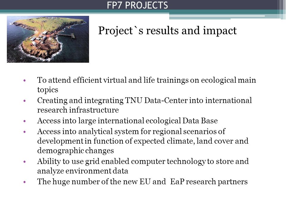 To attend efficient virtual and life trainings on ecological main topics Creating and integrating TNU Data-Center into international research infrastructure Access into large international ecological Data Base Access into analytical system for regional scenarios of development in function of expected climate, land cover and demographic changes Ability to use grid enabled computer technology to store and analyze environment data The huge number of the new EU and EaP research partners Project`s results and impact FP7 PROJECTS
