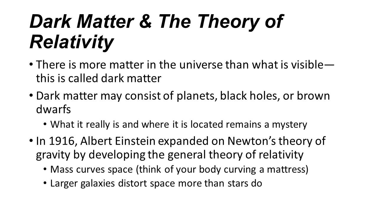 Dark Matter & The Theory of Relativity There is more matter in the universe than what is visible— this is called dark matter Dark matter may consist of planets, black holes, or brown dwarfs What it really is and where it is located remains a mystery In 1916, Albert Einstein expanded on Newton’s theory of gravity by developing the general theory of relativity Mass curves space (think of your body curving a mattress) Larger galaxies distort space more than stars do