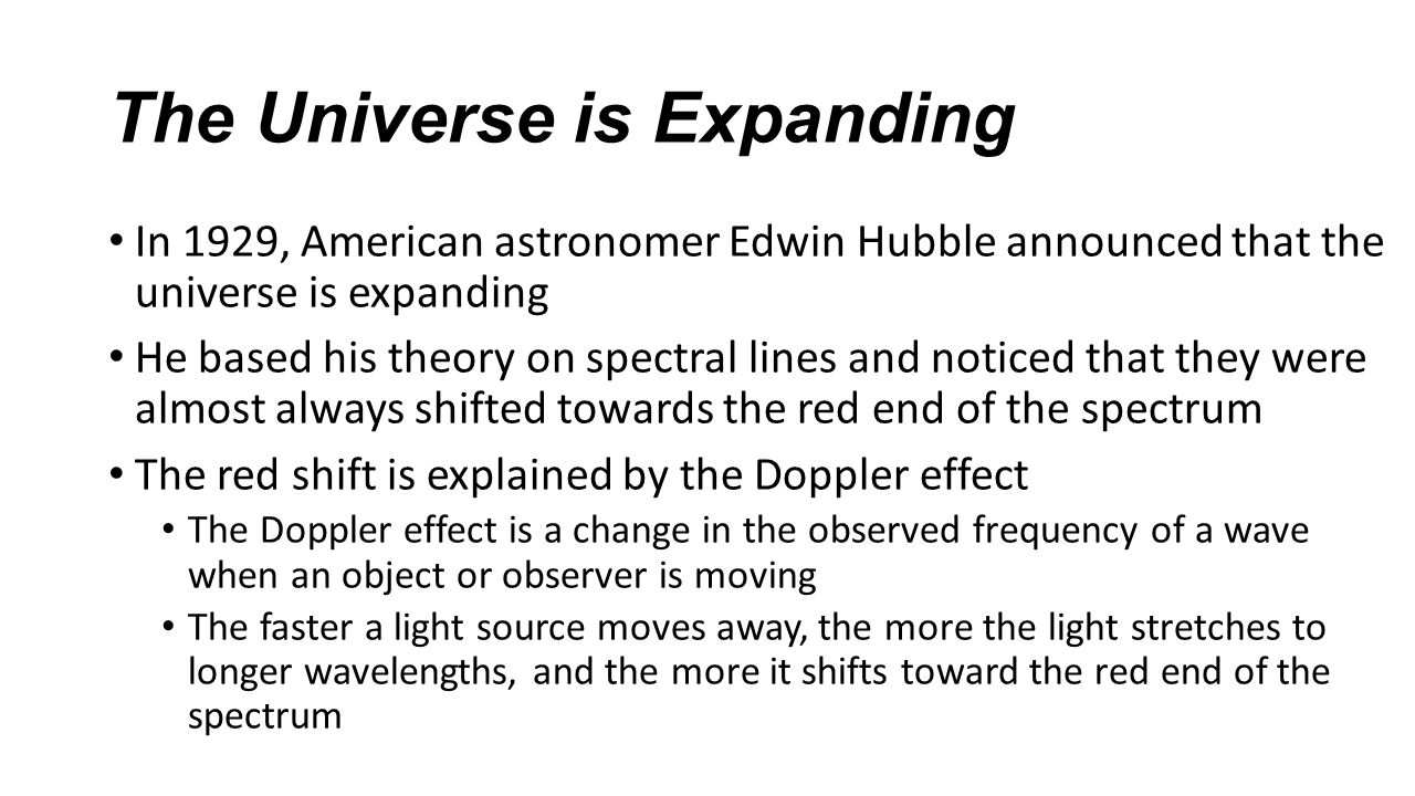 The Universe is Expanding In 1929, American astronomer Edwin Hubble announced that the universe is expanding He based his theory on spectral lines and noticed that they were almost always shifted towards the red end of the spectrum The red shift is explained by the Doppler effect The Doppler effect is a change in the observed frequency of a wave when an object or observer is moving The faster a light source moves away, the more the light stretches to longer wavelengths, and the more it shifts toward the red end of the spectrum