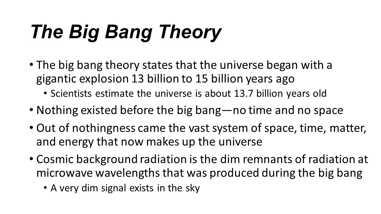 The Big Bang Theory The big bang theory states that the universe began with a gigantic explosion 13 billion to 15 billion years ago Scientists estimate the universe is about 13.7 billion years old Nothing existed before the big bang—no time and no space Out of nothingness came the vast system of space, time, matter, and energy that now makes up the universe Cosmic background radiation is the dim remnants of radiation at microwave wavelengths that was produced during the big bang A very dim signal exists in the sky