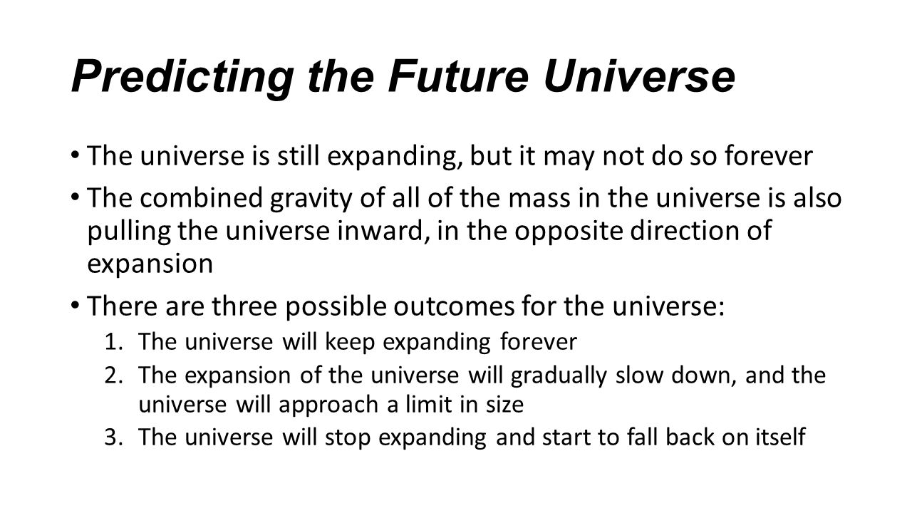 Predicting the Future Universe The universe is still expanding, but it may not do so forever The combined gravity of all of the mass in the universe is also pulling the universe inward, in the opposite direction of expansion There are three possible outcomes for the universe: 1.The universe will keep expanding forever 2.The expansion of the universe will gradually slow down, and the universe will approach a limit in size 3.The universe will stop expanding and start to fall back on itself