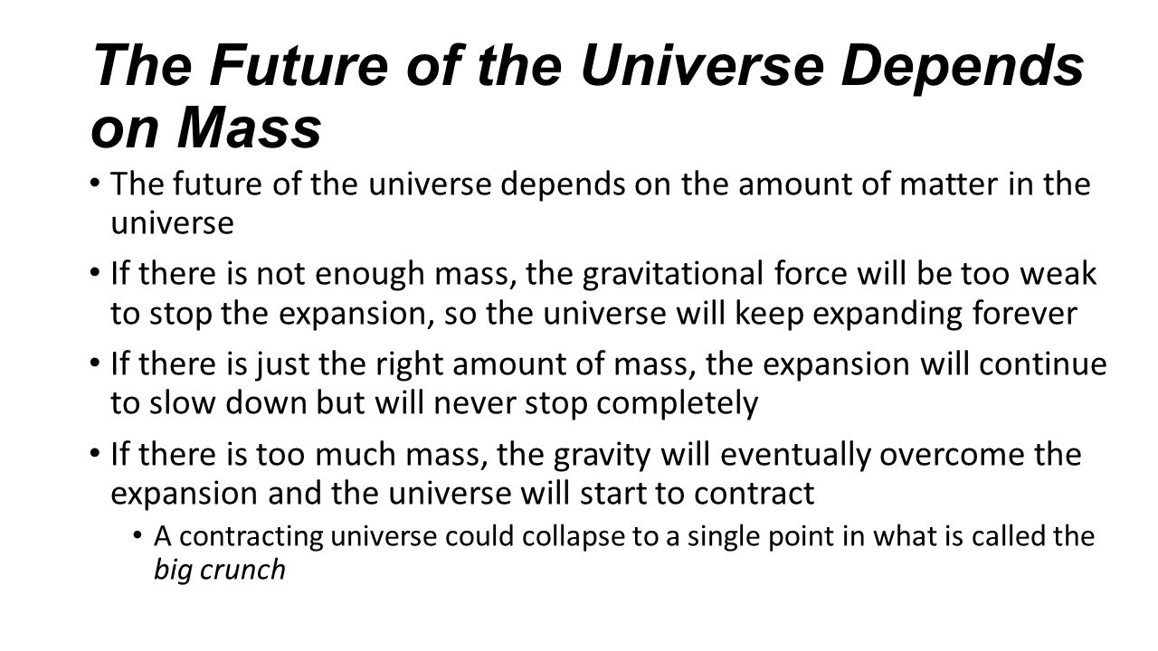 The Future of the Universe Depends on Mass The future of the universe depends on the amount of matter in the universe If there is not enough mass, the gravitational force will be too weak to stop the expansion, so the universe will keep expanding forever If there is just the right amount of mass, the expansion will continue to slow down but will never stop completely If there is too much mass, the gravity will eventually overcome the expansion and the universe will start to contract A contracting universe could collapse to a single point in what is called the big crunch